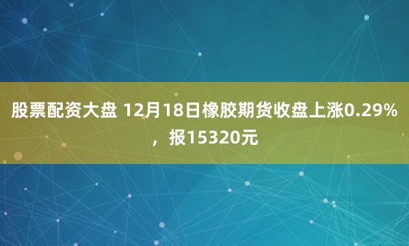 股票配资大盘 12月18日橡胶期货收盘上涨0.29%，报15320元