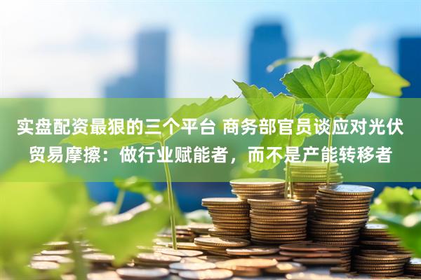 实盘配资最狠的三个平台 商务部官员谈应对光伏贸易摩擦：做行业赋能者，而不是产能转移者