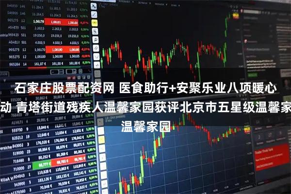 石家庄股票配资网 医食助行+安聚乐业八项暖心行动 青塔街道残疾人温馨家园获评北京市五星级温馨家园