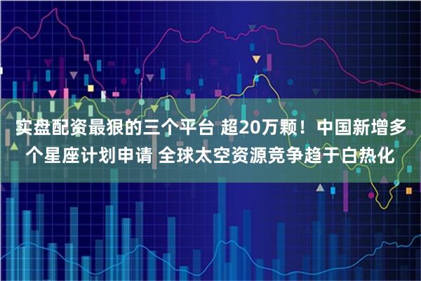 实盘配资最狠的三个平台 超20万颗！中国新增多个星座计划申请 全球太空资源竞争趋于白热化