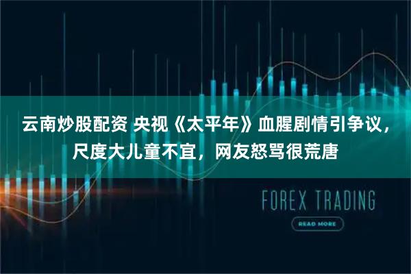 云南炒股配资 央视《太平年》血腥剧情引争议，尺度大儿童不宜，网友怒骂很荒唐