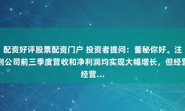 配资好评股票配资门户 投资者提问：董秘你好。注意到公司前三季度营收和净利润均实现大幅增长，但经营...
