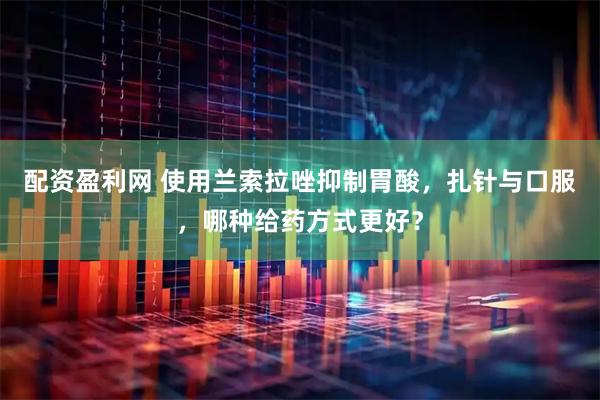 配资盈利网 使用兰索拉唑抑制胃酸，扎针与口服，哪种给药方式更好？