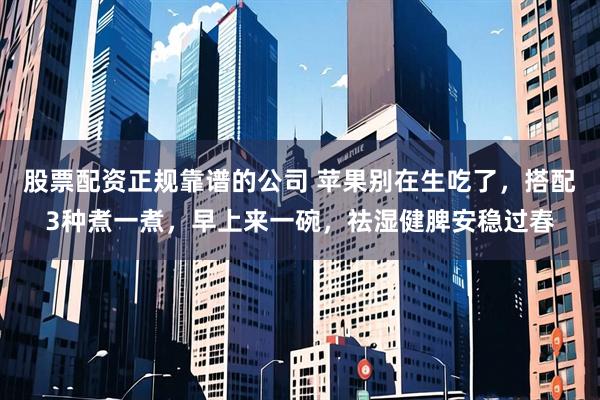 股票配资正规靠谱的公司 苹果别在生吃了，搭配3种煮一煮，早上来一碗，祛湿健脾安稳过春