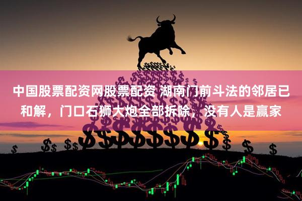 中国股票配资网股票配资 湖南门前斗法的邻居已和解，门口石狮大炮全部拆除，没有人是赢家