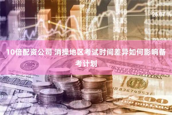 10倍配资公司 消操地区考试时间差异如何影响备考计划