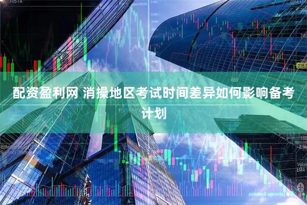 配资盈利网 消操地区考试时间差异如何影响备考计划
