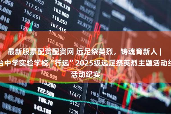 最新股票配资配资网 远足祭英烈，铸魂育新人 | 三台中学实验学校“行远”2025级远足祭英烈主题活动纪实