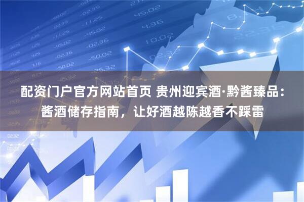 配资门户官方网站首页 贵州迎宾酒·黔酱臻品：酱酒储存指南，让好酒越陈越香不踩雷