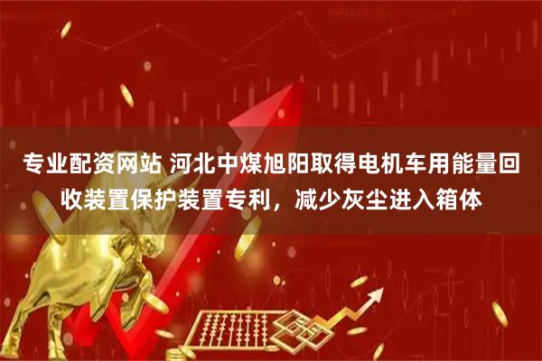 专业配资网站 河北中煤旭阳取得电机车用能量回收装置保护装置专利，减少灰尘进入箱体