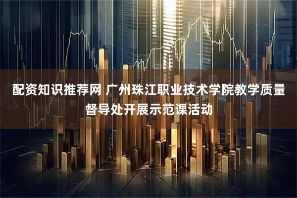 配资知识推荐网 广州珠江职业技术学院教学质量督导处开展示范课活动