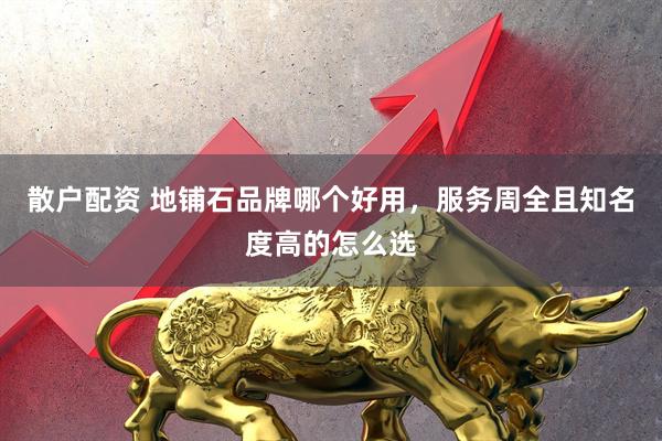 散户配资 地铺石品牌哪个好用，服务周全且知名度高的怎么选