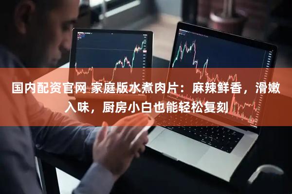 国内配资官网 家庭版水煮肉片：麻辣鲜香，滑嫩入味，厨房小白也能轻松复刻