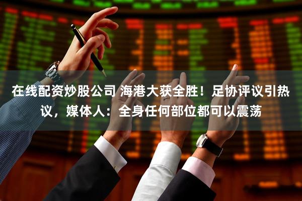 在线配资炒股公司 海港大获全胜！足协评议引热议，媒体人：全身任何部位都可以震荡