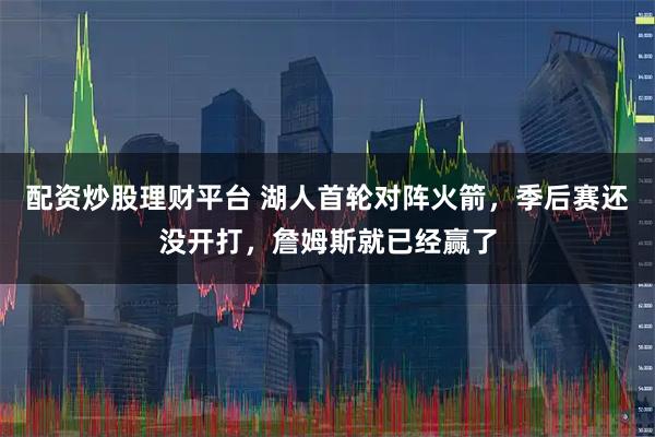 配资炒股理财平台 湖人首轮对阵火箭，季后赛还没开打，詹姆斯就已经赢了