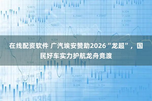 在线配资软件 广汽埃安赞助2026“龙超”，国民好车实力护航龙舟竞渡