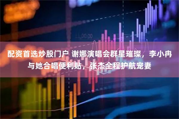 配资首选炒股门户 谢娜演唱会群星璀璨，李小冉与她合唱便利贴，张杰全程护航宠妻