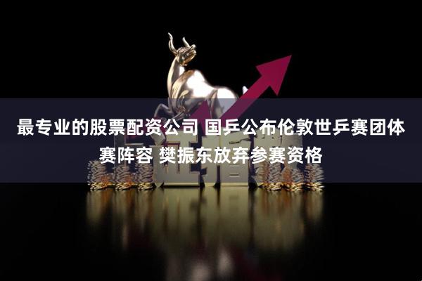 最专业的股票配资公司 国乒公布伦敦世乒赛团体赛阵容 樊振东放弃参赛资格
