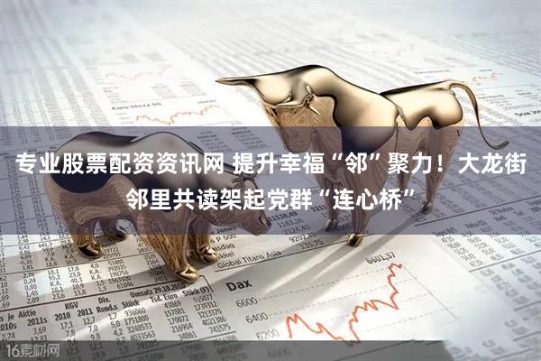 专业股票配资资讯网 提升幸福“邻”聚力！大龙街邻里共读架起党群“连心桥”