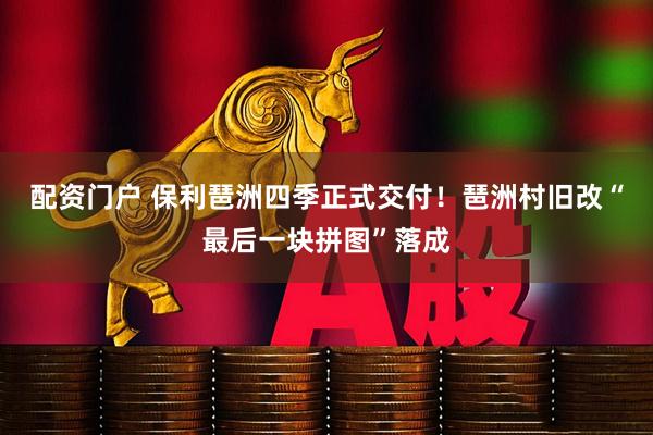配资门户 保利琶洲四季正式交付！琶洲村旧改“最后一块拼图”落成