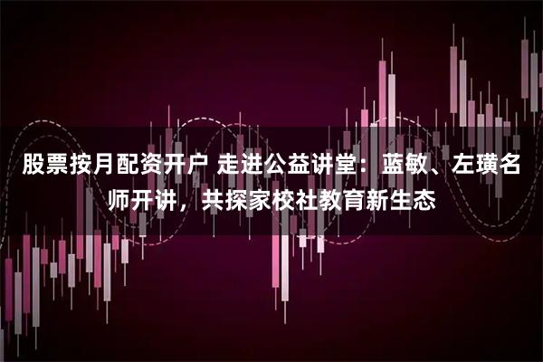 股票按月配资开户 走进公益讲堂：蓝敏、左璜名师开讲，共探家校社教育新生态