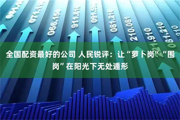 全国配资最好的公司 人民锐评：让“萝卜岗”“围岗”在阳光下无处遁形