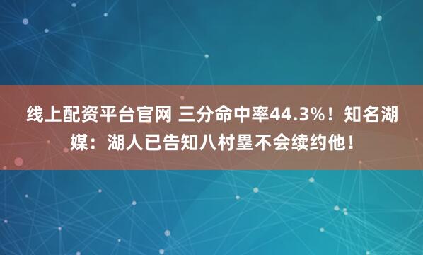 线上配资平台官网 三分命中率44.3%！知名湖媒：湖人已告知八村塁不会续约他！
