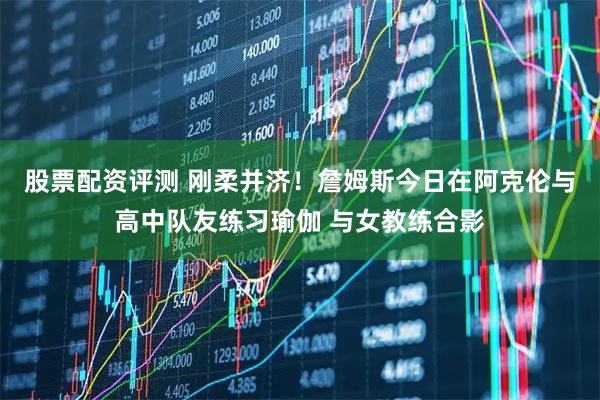 股票配资评测 刚柔并济！詹姆斯今日在阿克伦与高中队友练习瑜伽 与女教练合影