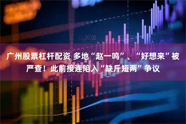 广州股票杠杆配资 多地“赵一鸣”、“好想来”被严查！此前接连陷入“缺斤短两”争议